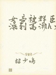 女帝被群臣伦流澡到高潮h文