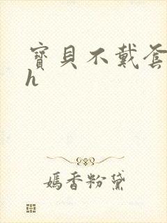 宝贝不戴套套了h