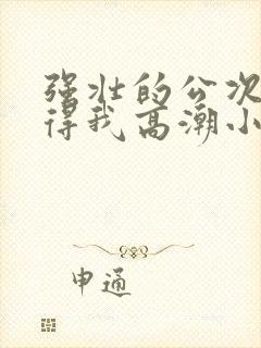 强壮的公次次弄得我高潮小说