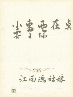 小东西在桌子上要了你