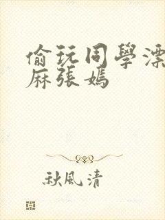 偷玩同学漂亮麻麻张嫣