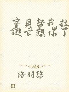 宝贝帮我拉开拉链它想你了视频