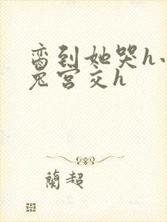 脔到她哭h小白兔宫交h