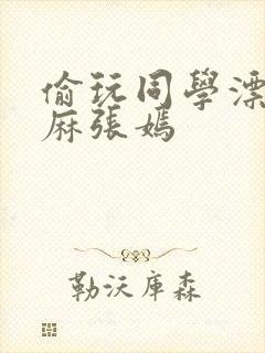 偷玩同学漂亮麻麻张嫣