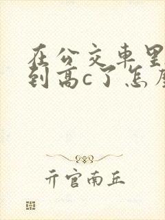 在公交车里c弄到高c了怎么办