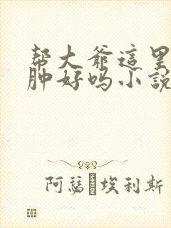 帮大爷这里消消肿好吗小说