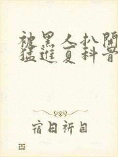 被黑人扒开双腿猛进夏科骨科