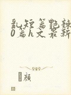 乱短篇艳辣500篇h文最新章节