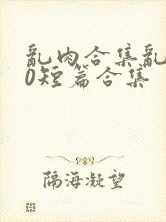 乱肉合集乱500短篇合集