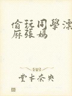 偷玩同学漂亮麻麻张嫣