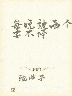 每晚被两个师傅要不停