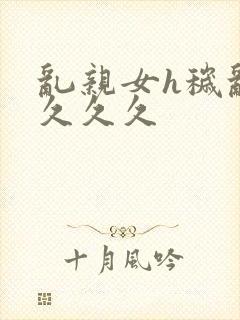 乱亲女h秽乱长久久久