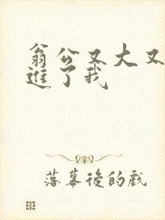 翁公又大又粗挺进了我