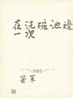 在洗碗池边要了一次