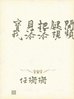 宝贝把腿开大让我添添视频