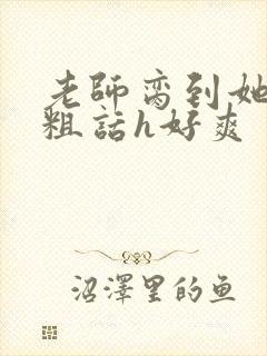 老师脔到她哭h粗话h好爽