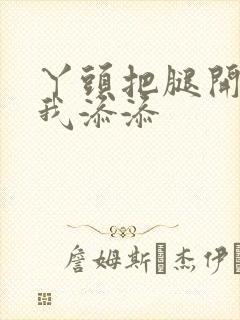 丫头把腿开大让我添添