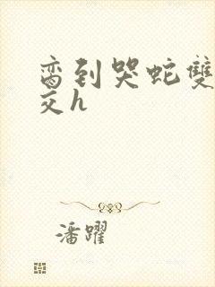 脔到哭蛇双根宫交h