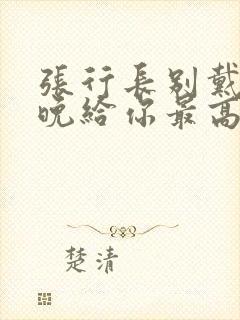 张行长别戴了今晚给你最高的待遇