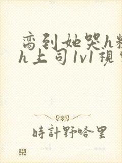 脔到她哭h粗话h上司1v1视频