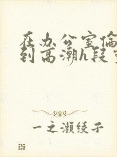 在办公室伦流澡到高潮h段灵兮