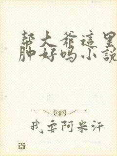 帮大爷这里消消肿好吗小说