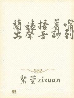 兰姨捂着嘴怕发出声音吵到