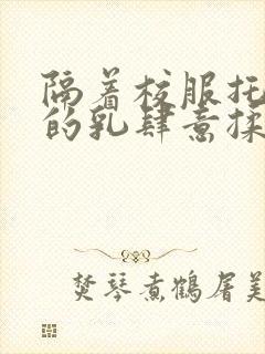 隔着校服托住她的乳肆意揉搓