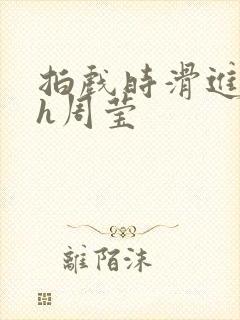 拍戏时滑进去了h周莹