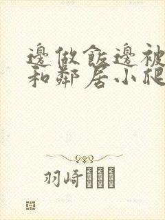 边做饭边被躁我和邻居小爬爬