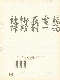 被绑在电竞椅上榨精到一滴不剩