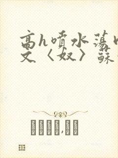 高h喷水荡肉欲文〈奴〉苏妖精