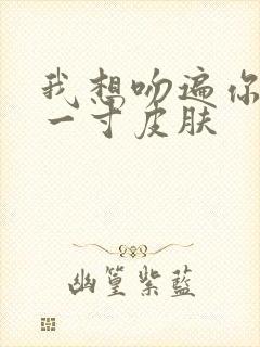 我想吻遍你的每一寸皮肤