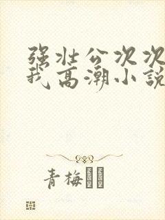 强壮公次次弄得我高潮小说
