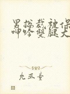 男总裁被保镖c呻吟双腿大张bl