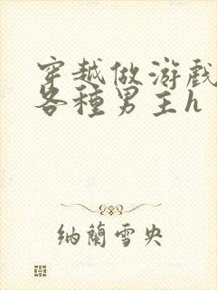 穿越做游戏要和各种男主h