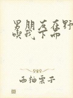 男朋友在野外猛吃我下面