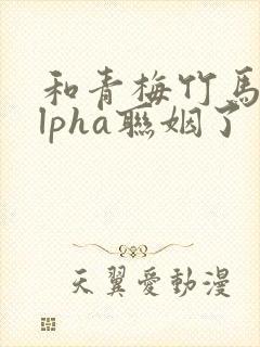 和青梅竹马的alpha联姻了