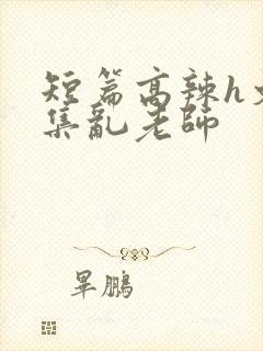 短篇高辣h文合集乱老师