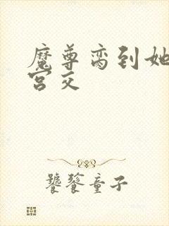 魔尊脔到她哭h宫交