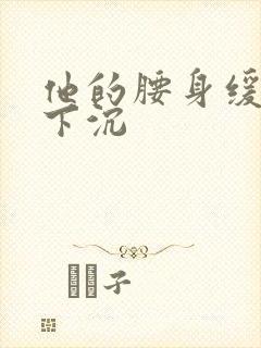 他的腰身缓慢的下沉
