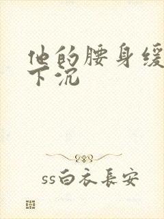 他的腰身缓慢的下沉