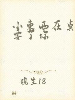 小东西在桌子上要了你