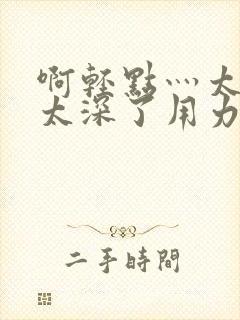 啊轻点灬太粗嗯太深了用力电影