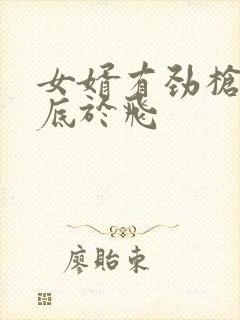 女婿有劲枪枪到底于飞