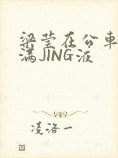 梁莹在公车被灌满JING液