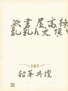 欲书屋高辣h文乱乳h文视频