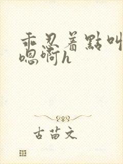 乖忍着点叫出来嗯啊h