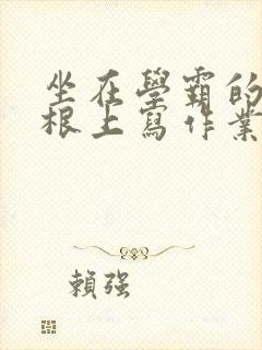 坐在学霸的大紫根上写作业