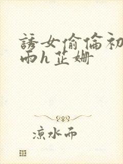 诱女偷伦初尝云雨h芷姗